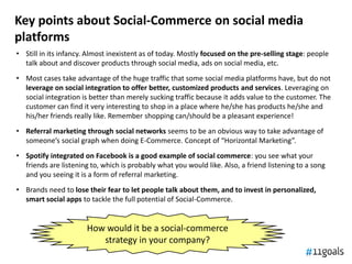 Key points about Social-Commerce on social media
platforms
• Still in its infancy. Almost inexistent as of today. Mostly focused on the pre-selling stage: people
  talk about and discover products through social media, ads on social media, etc.
• Most cases take advantage of the huge traffic that some social media platforms have, but do not
  leverage on social integration to offer better, customized products and services. Leveraging on
  social integration is better than merely sucking traffic because it adds value to the customer. The
  customer can find it very interesting to shop in a place where he/she has products he/she and
  his/her friends really like. Remember shopping can/should be a pleasant experience!
• Referral marketing through social networks seems to be an obvious way to take advantage of
  someone’s social graph when doing E-Commerce. Concept of “Horizontal Marketing”.
• Spotify integrated on Facebook is a good example of social commerce: you see what your
  friends are listening to, which is probably what you would like. Also, a friend listening to a song
  and you seeing it is a form of referral marketing.
• Brands need to lose their fear to let people talk about them, and to invest in personalized,
  smart social apps to tackle the full potential of Social-Commerce.


                       How would it be a social-commerce
                          strategy in your company?
 