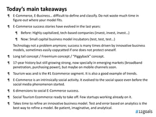 Today’s main takeaways
¶ E-Commerce, E-Business… difficult to define and classify. Do not waste much time in
  figure-out where your model fits.
¶ E-Commerce success stories have evolved in the last years:
     ¶ Before: Highly capitalized, tech-based companies (invest, invest, invest…)
     ¶ Now: Small capital business model incubators (test, test, test…)
   Technology not a problem anymore; success is many times driven by innovative business
   models, sometimes easily copycatted if one does not protect oneself.
¶ Long tail concept / Freemium concept / “Piggyback” concept.
¶ 17-year history but still growing strong, now specially in emerging markets (broadband
  penetration, purchasing power), but maybe on mobile channels soon.
¶ Tourism was and is the #1 Ecommerce segment. It is also a good example of trends.
¶ E-Commerce is an intrinsically social activity. It evolved to the social space even before the
  social media phenomenon started.
¶ 6 dimensions to social E-Commerce success.
¶ Social Tourism Ecommerce ready to take off. Few startups working already on it.
¶ Takes time to refine an innovative business model. Test and error based on analytics is the
  best way to refine a model. Be patient, imaginative, and analytical.
 