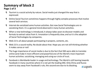 Summary of block 2
Page 1 of 3
 ¶ Tourism is a social activity by nature. Social media just changed the way that is
   expressed.
 ¶ Online Social Tourism sometimes happens through highly complex processes that involve
   several tech services.
 ¶ Internet de-socialized some human activities. But now Social Technologies are re-
   socializing them. It is a general trend observed in many human activities.
 ¶ When a new technology is introduced, it always takes years to discover models and
   formats to extract value from it. Innovation is frequently slow, and so it is the adoption
   of Social Technologies by companies.
 ¶ Web 2.0 is all about people participating in projects, contents, etc.
 ¶ Web 2.0 is a sound reality. No doubt about that. Hope you are not still thinking whether
   it makes sense or not!
 ¶ The huge importance of social media is due to the fact that SNS were able to translate
   online (and make it more efficient and powerful) one of the World’s most important
   human activities: socializing; managing and using our circle of trust.
 ¶ Facebook is Worldwide leader in usage and technology. The World is still leaning towards
   Facebook in many countries where it is not yet the leading SNS. Only China and Russia
   seem to stay away from Facebook’s rule, the second one due to its blocking.
 
