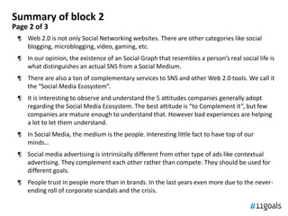 Summary of block 2
Page 2 of 3
 ¶ Web 2.0 is not only Social Networking websites. There are other categories like social
   blogging, microblogging, video, gaming, etc.
 ¶ In our opinion, the existence of an Social Graph that resembles a person’s real social life is
   what distinguishes an actual SNS from a Social Medium.
 ¶ There are also a ton of complementary services to SNS and other Web 2.0 tools. We call it
   the “Social Media Ecosystem”.
 ¶ It is interesting to observe and understand the 5 attitudes companies generally adopt
   regarding the Social Media Ecosystem. The best attitude is “to Complement it”, but few
   companies are mature enough to understand that. However bad experiences are helping
   a lot to let them understand.
 ¶ In Social Media, the medium is the people. Interesting little fact to have top of our
   minds…
 ¶ Social media advertising is intrinsically different from other type of ads like contextual
   advertising. They complement each other rather than compete. They should be used for
   different goals.
 ¶ People trust in people more than in brands. In the last years even more due to the never-
   ending roll of corporate scandals and the crisis.
 