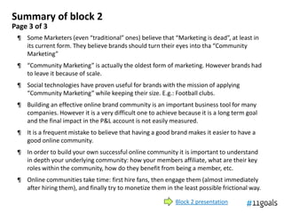 Summary of block 2
Page 3 of 3
 ¶ Some Marketers (even “traditional” ones) believe that “Marketing is dead”, at least in
   its current form. They believe brands should turn their eyes into tha “Community
   Marketing”
 ¶ “Community Marketing” is actually the oldest form of marketing. However brands had
   to leave it because of scale.
 ¶ Social technologies have proven useful for brands with the mission of applying
   “Community Marketing” while keeping their size. E.g.: Football clubs.
 ¶ Building an effective online brand community is an important business tool for many
   companies. However it is a very difficult one to achieve because it is a long term goal
   and the final impact in the P&L account is not easily measured.
 ¶ It is a frequent mistake to believe that having a good brand makes it easier to have a
   good online community.
 ¶ In order to build your own successful online community it is important to understand
   in depth your underlying community: how your members affiliate, what are their key
   roles within the community, how do they benefit from being a member, etc.
 ¶ Online communities take time: first hire fans, then engage them (almost immediately
   after hiring them), and finally try to monetize them in the least possible frictional way.

                                                            Block 2 presentation
 