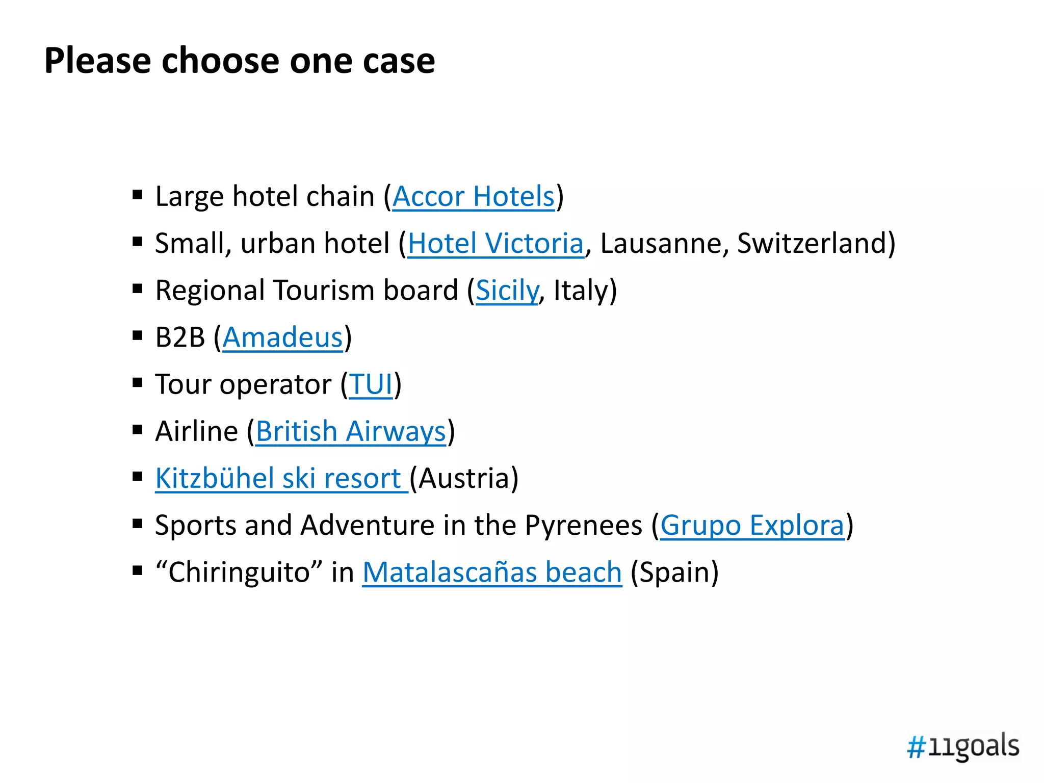 Please choose one case


       Large hotel chain (Accor Hotels)
       Small, urban hotel (Hotel Victoria, Lausanne, Switzerland)
       Regional Tourism board (Sicily, Italy)
       B2B (Amadeus)
       Tour operator (TUI)
       Airline (British Airways)
       Kitzbühel ski resort (Austria)
       Sports and Adventure in the Pyrenees (Grupo Explora)
       “Chiringuito” in Matalascañas beach (Spain)
 