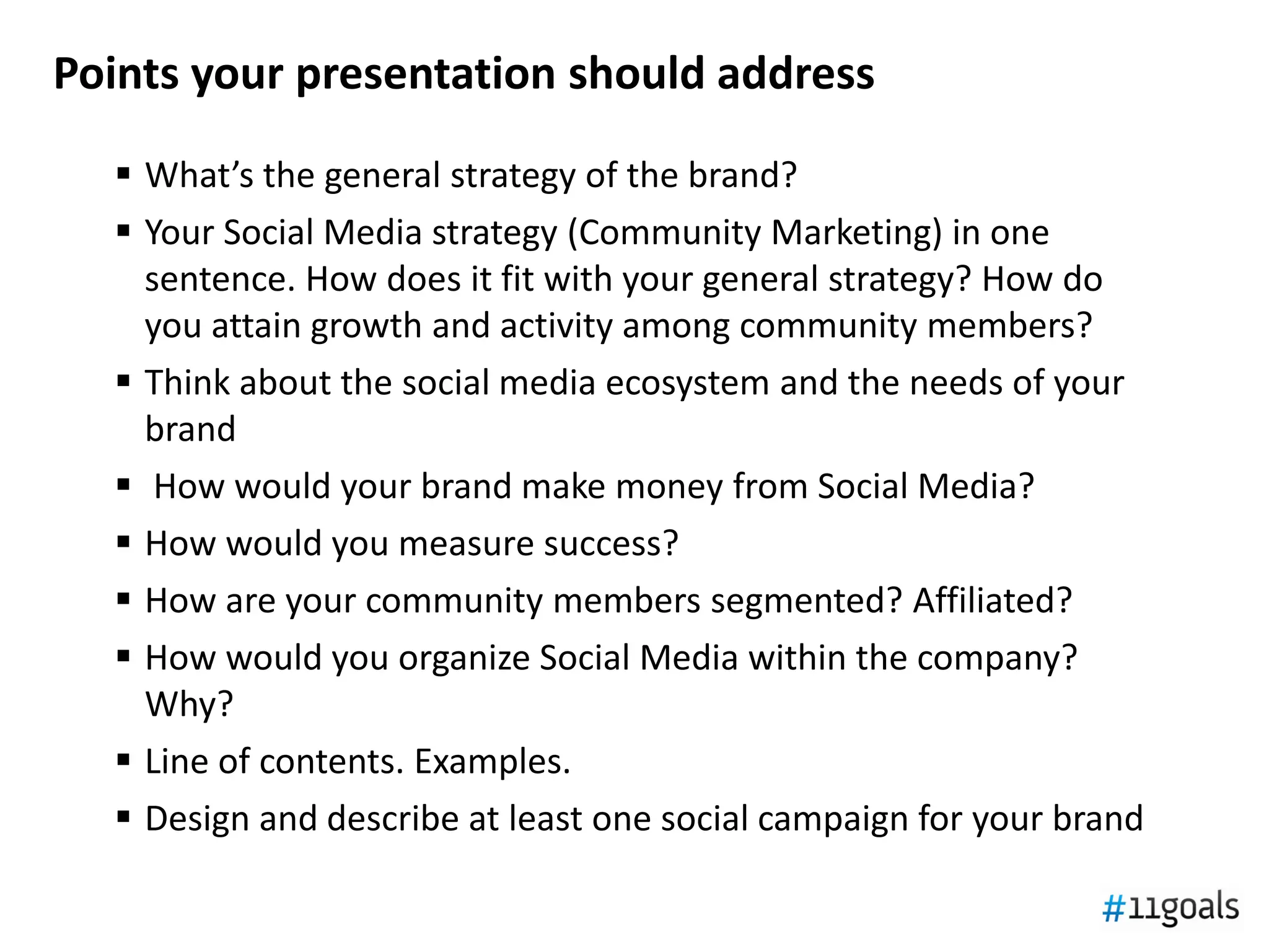 Points your presentation should address
   What’s the general strategy of the brand?
   Your Social Media strategy (Community Marketing) in one
    sentence. How does it fit with your general strategy? How do
    you attain growth and activity among community members?
   Think about the social media ecosystem and the needs of your
    brand
   How would your brand make money from Social Media?
   How would you measure success?
   How are your community members segmented? Affiliated?
   How would you organize Social Media within the company?
    Why?
   Line of contents. Examples.
   Design and describe at least one social campaign for your brand
 