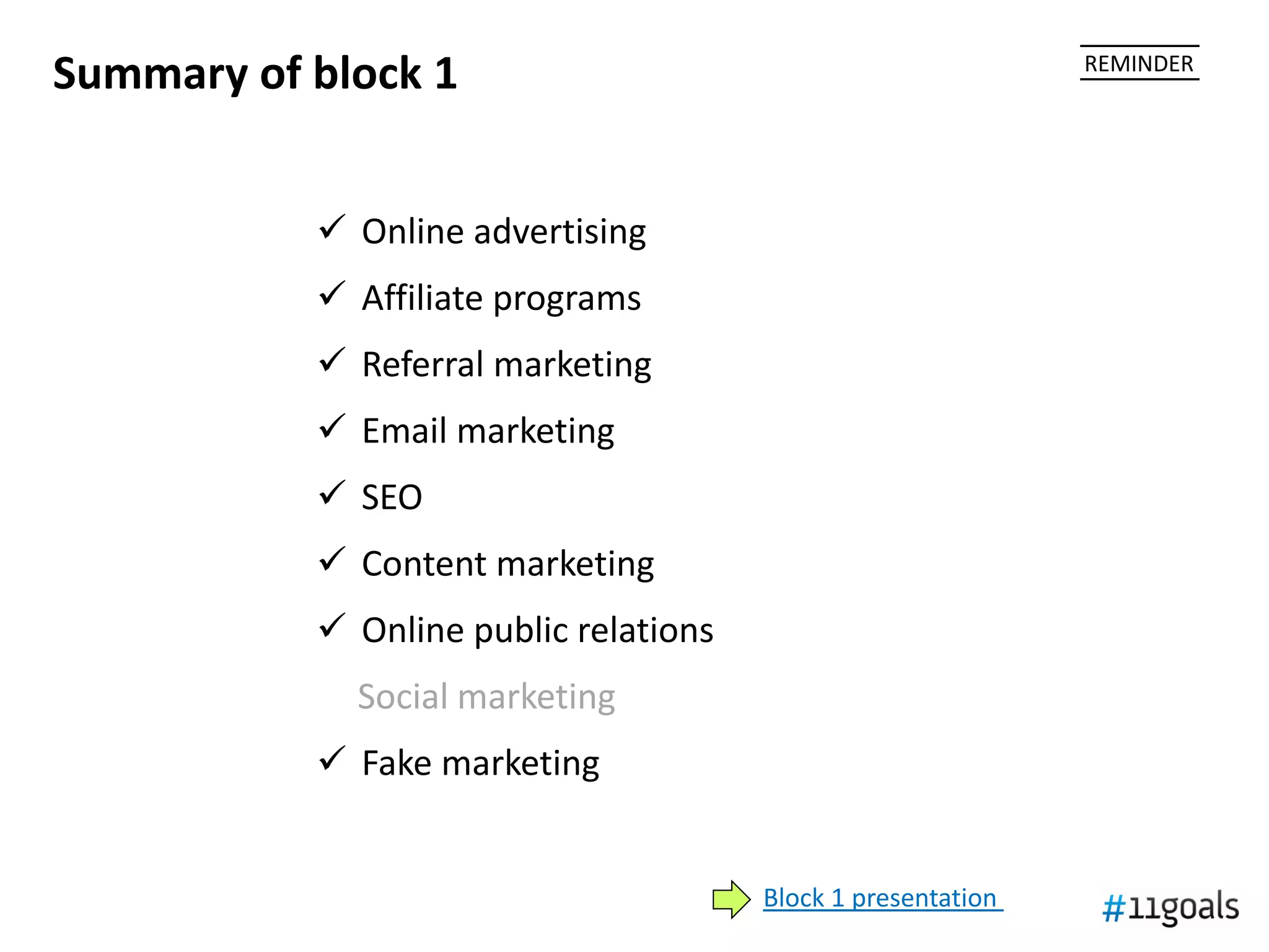 Summary of block 1                                            REMINDER




            Online advertising
            Affiliate programs
            Referral marketing
            Email marketing
            SEO
            Content marketing
            Online public relations
             Social marketing
            Fake marketing


                                       Block 1 presentation
 