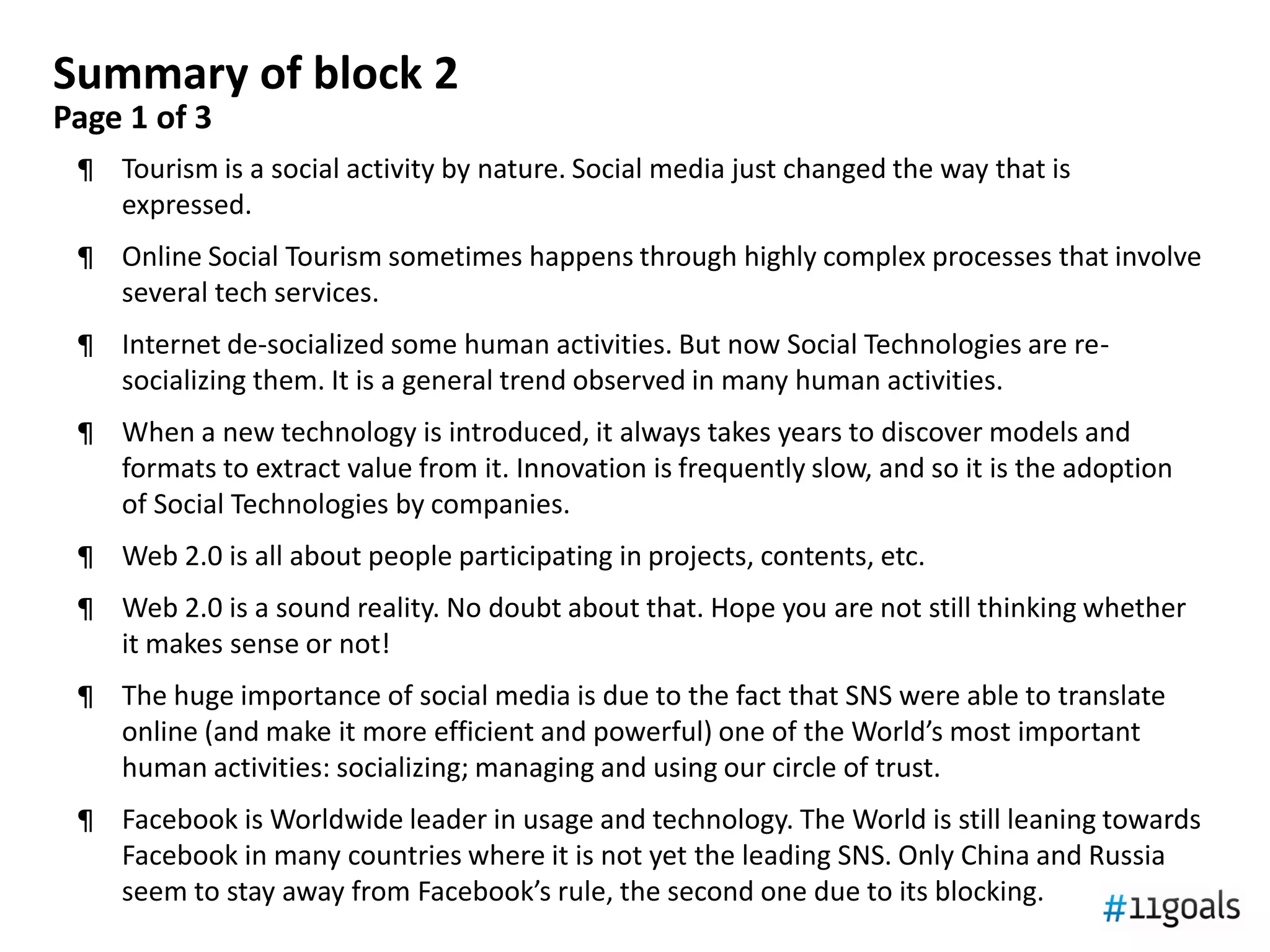 Summary of block 2
Page 1 of 3
 ¶ Tourism is a social activity by nature. Social media just changed the way that is
   expressed.
 ¶ Online Social Tourism sometimes happens through highly complex processes that involve
   several tech services.
 ¶ Internet de-socialized some human activities. But now Social Technologies are re-
   socializing them. It is a general trend observed in many human activities.
 ¶ When a new technology is introduced, it always takes years to discover models and
   formats to extract value from it. Innovation is frequently slow, and so it is the adoption
   of Social Technologies by companies.
 ¶ Web 2.0 is all about people participating in projects, contents, etc.
 ¶ Web 2.0 is a sound reality. No doubt about that. Hope you are not still thinking whether
   it makes sense or not!
 ¶ The huge importance of social media is due to the fact that SNS were able to translate
   online (and make it more efficient and powerful) one of the World’s most important
   human activities: socializing; managing and using our circle of trust.
 ¶ Facebook is Worldwide leader in usage and technology. The World is still leaning towards
   Facebook in many countries where it is not yet the leading SNS. Only China and Russia
   seem to stay away from Facebook’s rule, the second one due to its blocking.
 
