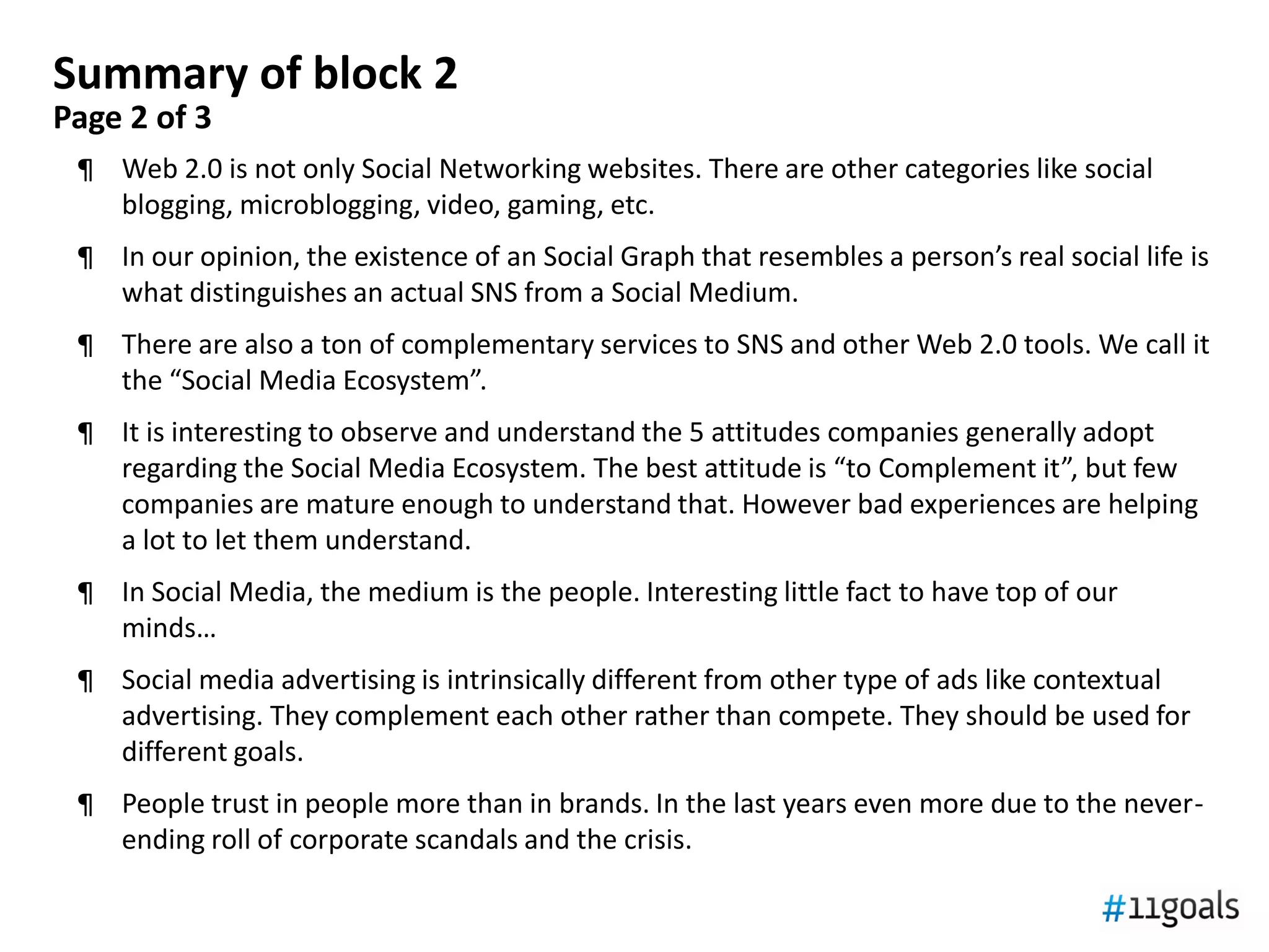 Summary of block 2
Page 2 of 3
 ¶ Web 2.0 is not only Social Networking websites. There are other categories like social
   blogging, microblogging, video, gaming, etc.
 ¶ In our opinion, the existence of an Social Graph that resembles a person’s real social life is
   what distinguishes an actual SNS from a Social Medium.
 ¶ There are also a ton of complementary services to SNS and other Web 2.0 tools. We call it
   the “Social Media Ecosystem”.
 ¶ It is interesting to observe and understand the 5 attitudes companies generally adopt
   regarding the Social Media Ecosystem. The best attitude is “to Complement it”, but few
   companies are mature enough to understand that. However bad experiences are helping
   a lot to let them understand.
 ¶ In Social Media, the medium is the people. Interesting little fact to have top of our
   minds…
 ¶ Social media advertising is intrinsically different from other type of ads like contextual
   advertising. They complement each other rather than compete. They should be used for
   different goals.
 ¶ People trust in people more than in brands. In the last years even more due to the never-
   ending roll of corporate scandals and the crisis.
 