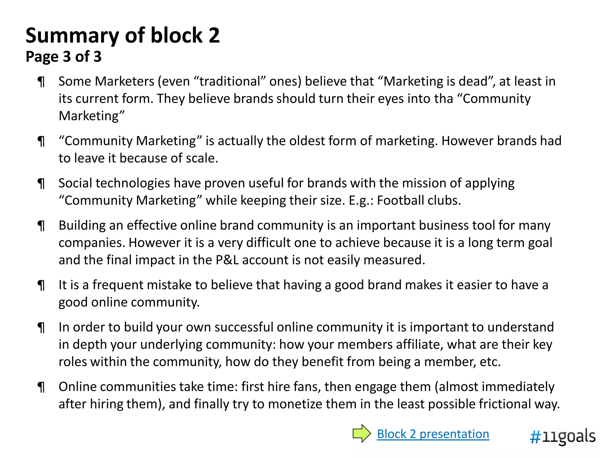Summary of block 2
Page 3 of 3
 ¶ Some Marketers (even “traditional” ones) believe that “Marketing is dead”, at least in
   its current form. They believe brands should turn their eyes into tha “Community
   Marketing”
 ¶ “Community Marketing” is actually the oldest form of marketing. However brands had
   to leave it because of scale.
 ¶ Social technologies have proven useful for brands with the mission of applying
   “Community Marketing” while keeping their size. E.g.: Football clubs.
 ¶ Building an effective online brand community is an important business tool for many
   companies. However it is a very difficult one to achieve because it is a long term goal
   and the final impact in the P&L account is not easily measured.
 ¶ It is a frequent mistake to believe that having a good brand makes it easier to have a
   good online community.
 ¶ In order to build your own successful online community it is important to understand
   in depth your underlying community: how your members affiliate, what are their key
   roles within the community, how do they benefit from being a member, etc.
 ¶ Online communities take time: first hire fans, then engage them (almost immediately
   after hiring them), and finally try to monetize them in the least possible frictional way.

                                                            Block 2 presentation
 