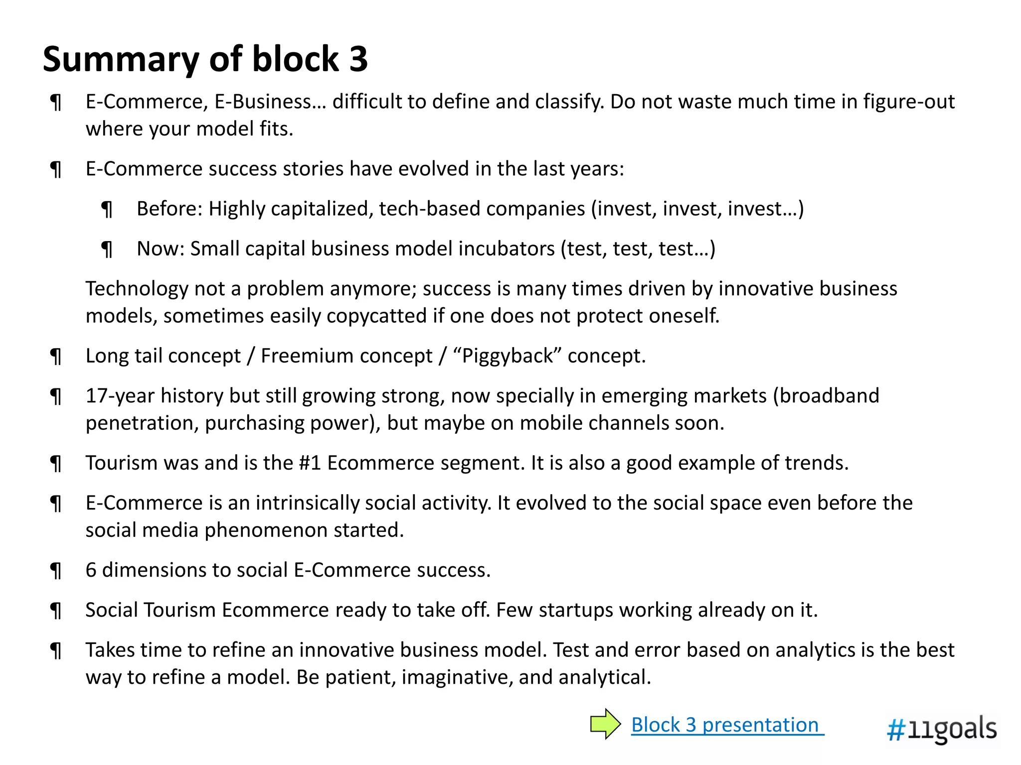 Summary of block 3
¶   E-Commerce, E-Business… difficult to define and classify. Do not waste much time in figure-out
    where your model fits.
¶   E-Commerce success stories have evolved in the last years:
     ¶   Before: Highly capitalized, tech-based companies (invest, invest, invest…)
     ¶   Now: Small capital business model incubators (test, test, test…)
    Technology not a problem anymore; success is many times driven by innovative business
    models, sometimes easily copycatted if one does not protect oneself.
¶   Long tail concept / Freemium concept / “Piggyback” concept.
¶   17-year history but still growing strong, now specially in emerging markets (broadband
    penetration, purchasing power), but maybe on mobile channels soon.
¶   Tourism was and is the #1 Ecommerce segment. It is also a good example of trends.
¶   E-Commerce is an intrinsically social activity. It evolved to the social space even before the
    social media phenomenon started.
¶   6 dimensions to social E-Commerce success.
¶   Social Tourism Ecommerce ready to take off. Few startups working already on it.
¶   Takes time to refine an innovative business model. Test and error based on analytics is the best
    way to refine a model. Be patient, imaginative, and analytical.

                                                                 Block 3 presentation
 
