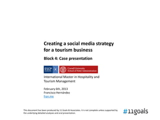 Creating a social media strategy
                    for a tourism business
                    Block 4: Case presentation



                    International Master in Hospitality and
                    Tourism Management

                    February 6th, 2013
                    Francisco Hernández
                    fran.me



This document has been produced by 11 Goals & Associates. It is not complete unless supported by
the underlying detailed analyses and oral presentation.
 