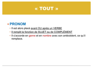 « TOUT »
 PRONOM
• Il est alors placé avant OU après un VERBE
• Il remplit la fonction de SUJET ou de COMPLÉMENT
• Il s’accorde en genre et en nombre avec son antécédent, ce qu’il
remplace.
 