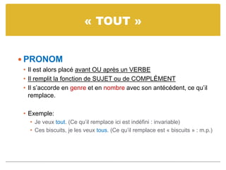 « TOUT »
 PRONOM
• Il est alors placé avant OU après un VERBE
• Il remplit la fonction de SUJET ou de COMPLÉMENT
• Il s’accorde en genre et en nombre avec son antécédent, ce qu’il
remplace.
• Exemple:
• Je veux tout. (Ce qu’il remplace ici est indéfini : invariable)
• Ces biscuits, je les veux tous. (Ce qu’il remplace est « biscuits » : m.p.)
 