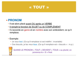 « TOUT »
 PRONOM
• Il est alors placé avant OU après un VERBE
• Il remplit la fonction de SUJET ou de COMPLÉMENT
• Il s’accorde en genre et en nombre avec son antécédent, ce qu’il
remplace.
• Exemple:
• Je veux tout. (Ce qu’il remplace ici est indéfini : invariable)
• Ces biscuits, je les veux tous. (Ce qu’il remplace est « biscuits » : m.p.)
QUAND LE PRONOM « TOUT » DEVIENT « TOUS » au pluriel, on
prononce le « S » final.
 