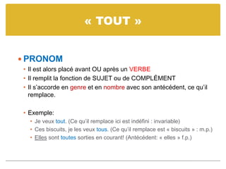 « TOUT »
 PRONOM
• Il est alors placé avant OU après un VERBE
• Il remplit la fonction de SUJET ou de COMPLÉMENT
• Il s’accorde en genre et en nombre avec son antécédent, ce qu’il
remplace.
• Exemple:
• Je veux tout. (Ce qu’il remplace ici est indéfini : invariable)
• Ces biscuits, je les veux tous. (Ce qu’il remplace est « biscuits » : m.p.)
• Elles sont toutes sorties en courant! (Antécédent: « elles » f.p.)
 