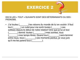 EXERCICE 2
DIS SI LES « TOUT » SUIVANTS SONT DES DÉTERMINANTS OU DES
PRONOMS.
• J’ai toutes (_______) les raisons du monde de lui en vouloir. Il faut
tout (______) un culot pour me sortir toutes (_______) ces
sottises depuis le début de notre relation! Dire que je lui ai tout
(_______) donné: toutes (_________) mes soirées, tous
(_______) mes temps libres. Quand tout (________) sera terminé
entre nous, tous (________) ces moments perdus, je vous jure
qu’il me les paiera tous (________).
 