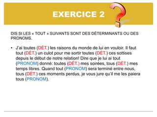 EXERCICE 2
DIS SI LES « TOUT » SUIVANTS SONT DES DÉTERMINANTS OU DES
PRONOMS.
• J’ai toutes (DÉT.) les raisons du monde de lui en vouloir. Il faut
tout (DÉT.) un culot pour me sortir toutes (DÉT.) ces sottises
depuis le début de notre relation! Dire que je lui ai tout
(PRONOM) donné: toutes (DÉT.) mes soirées, tous (DÉT.) mes
temps libres. Quand tout (PRONOM) sera terminé entre nous,
tous (DÉT.) ces moments perdus, je vous jure qu’il me les paiera
tous (PRONOM).
 