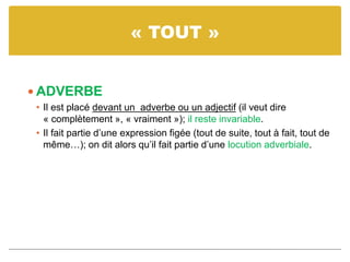« TOUT »
 ADVERBE
• Il est placé devant un adverbe ou un adjectif (il veut dire
« complètement », « vraiment »); il reste invariable.
• Il fait partie d’une expression figée (tout de suite, tout à fait, tout de
même…); on dit alors qu’il fait partie d’une locution adverbiale.
 