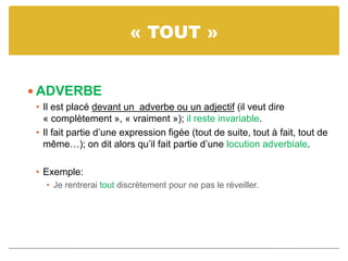 « TOUT »
 ADVERBE
• Il est placé devant un adverbe ou un adjectif (il veut dire
« complètement », « vraiment »); il reste invariable.
• Il fait partie d’une expression figée (tout de suite, tout à fait, tout de
même…); on dit alors qu’il fait partie d’une locution adverbiale.
• Exemple:
• Je rentrerai tout discrètement pour ne pas le réveiller.
 