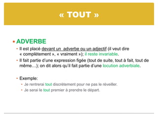 « TOUT »
 ADVERBE
• Il est placé devant un adverbe ou un adjectif (il veut dire
« complètement », « vraiment »); il reste invariable.
• Il fait partie d’une expression figée (tout de suite, tout à fait, tout de
même…); on dit alors qu’il fait partie d’une locution adverbiale.
• Exemple:
• Je rentrerai tout discrètement pour ne pas le réveiller.
• Je serai le tout premier à prendre le départ.
 