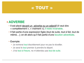 « TOUT »
 ADVERBE
• Il est placé devant un adverbe ou un adjectif (il veut dire
« complètement », « vraiment »); il reste invariable.
• Il fait partie d’une expression figée (tout de suite, tout à fait, tout de
même…); on dit alors qu’il fait partie d’une locution adverbiale.
• Exemple:
• Je rentrerai tout discrètement pour ne pas le réveiller.
• Je serai le tout premier à prendre le départ.
• J’irai tout à l’heure, ne m’attendez pas tout de suite.
 
