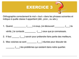 EXERCICE 3
Orthographie correctement le mot « tout » dans les phrases suivantes et
indique à quelle classe il appartient (dét., pron., ou adv.).
1. Quand, __________ (____) à coup, j’ai découvert ________ (___) la
vérité, j’ai contacté _________ (___) ceux que je connaissais.
2. Il faut ______ (___) savoir pour prétendre faire partie des meilleurs.
3. Mes voisines se sont ________ (___) réunies pour discuter de
_______ (___) les problèmes qui existent dans notre quartier.
 