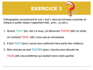 EXERCICE 3
Orthographie correctement le mot « tout » dans les phrases suivantes et
indique à quelle classe il appartient (dét., pron., ou adv.).
1. Quand, TOUT (loc. adv.) à coup, j’ai découvert TOUTE (dét.) la vérité,
j’ai contacté TOUS (dét.) ceux que je connaissais.
2. Il faut TOUT (pron.) savoir pour prétendre faire partie des meilleurs.
3. Mes voisines se sont TOUTES (pron.) réunies pour discuter de
TOUS (dét.) les problèmes qui existent dans notre quartier.
 