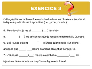 EXERCICE 3
Orthographie correctement le mot « tout » dans les phrases suivantes et
indique à quelle classe il appartient (dét., pron., ou adv.).
4. Mes devoirs, je les ai _______ (___) terminés.
5. ________ (___) les personnes que je rencontre habitent au Québec.
6. Les jeunes étaient ______ (___) surpris quand nous leur avons
annoncé que _____ (___) leurs examens allaient se dérouler ici.
7. J’ai passé ______ (___) ma vie à combattre ________ (___) les
injustices de ce monde sans qu’on souligne mon travail…
 
