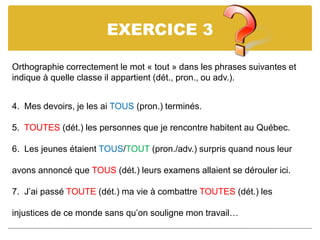 EXERCICE 3
Orthographie correctement le mot « tout » dans les phrases suivantes et
indique à quelle classe il appartient (dét., pron., ou adv.).
4. Mes devoirs, je les ai TOUS (pron.) terminés.
5. TOUTES (dét.) les personnes que je rencontre habitent au Québec.
6. Les jeunes étaient TOUS/TOUT (pron./adv.) surpris quand nous leur
avons annoncé que TOUS (dét.) leurs examens allaient se dérouler ici.
7. J’ai passé TOUTE (dét.) ma vie à combattre TOUTES (dét.) les
injustices de ce monde sans qu’on souligne mon travail…
 