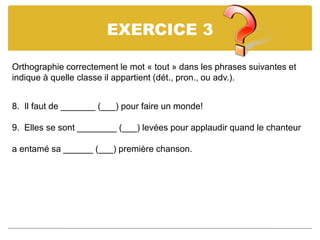EXERCICE 3
Orthographie correctement le mot « tout » dans les phrases suivantes et
indique à quelle classe il appartient (dét., pron., ou adv.).
8. Il faut de _______ (___) pour faire un monde!
9. Elles se sont ________ (___) levées pour applaudir quand le chanteur
a entamé sa ______ (___) première chanson.
 