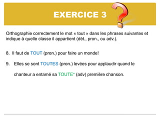 EXERCICE 3
Orthographie correctement le mot « tout » dans les phrases suivantes et
indique à quelle classe il appartient (dét., pron., ou adv.).
8. Il faut de TOUT (pron.) pour faire un monde!
9. Elles se sont TOUTES (pron.) levées pour applaudir quand le
chanteur a entamé sa TOUTE* (adv) première chanson.
 