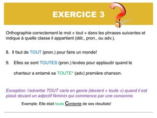 EXERCICE 3
Orthographie correctement le mot « tout » dans les phrases suivantes et
indique à quelle classe il appartient (dét., pron., ou adv.).
8. Il faut de TOUT (pron.) pour faire un monde!
9. Elles se sont TOUTES (pron.) levées pour applaudir quand le
chanteur a entamé sa TOUTE* (adv) première chanson.
Exception: l’adverbe TOUT varie en genre (devient « toute ») quand il est
placé devant un adjectif féminin qui commence par une consonne.
Exemple: Elle était toute contente de ses résultats!
 