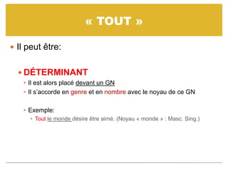 « TOUT »
 Il peut être:
 DÉTERMINANT
• Il est alors placé devant un GN
• Il s’accorde en genre et en nombre avec le noyau de ce GN
• Exemple:
• Tout le monde désire être aimé. (Noyau « monde » : Masc. Sing.)
 