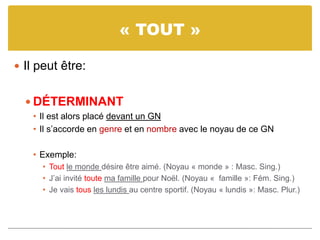 « TOUT »
 Il peut être:
 DÉTERMINANT
• Il est alors placé devant un GN
• Il s’accorde en genre et en nombre avec le noyau de ce GN
• Exemple:
• Tout le monde désire être aimé. (Noyau « monde » : Masc. Sing.)
• J’ai invité toute ma famille pour Noël. (Noyau « famille »: Fém. Sing.)
• Je vais tous les lundis au centre sportif. (Noyau « lundis »: Masc. Plur.)
 