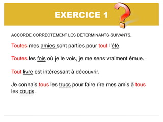 EXERCICE 1
ACCORDE CORRECTEMENT LES DÉTERMINANTS SUIVANTS.
Toutes mes amies sont parties pour tout l’été.
Toutes les fois où je le vois, je me sens vraiment émue.
Tout livre est intéressant à découvrir.
Je connais tous les trucs pour faire rire mes amis à tous
les coups.
 