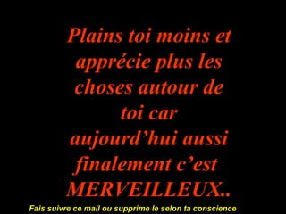 Plains toi moins et apprécie plus les choses autour de toi car aujourd’hui aussi finalement c’est  MERVEILLEUX...... Fais suivre ce mail ou supprime le selon ta conscience  
