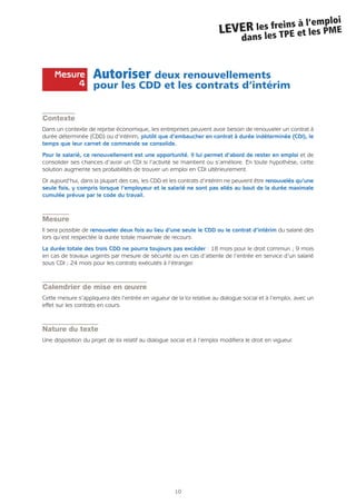 10
LEVER les freins à l’emploi
dans les TPE et les PME
Autoriser deux renouvellements
pour les CDD et les contrats d’intérim
Contexte
Dans un contexte de reprise économique, les entreprises peuvent avoir besoin de renouveler un contrat à
durée déterminée (CDD) ou d’intérim, plutôt que d’embaucher en contrat à durée indéterminée (CDI), le
temps que leur carnet de commande se consolide.
Pour le salarié, ce renouvellement est une opportunité. Il lui permet d’abord de rester en emploi et de
consolider ses chances d’avoir un CDI si l’activité se maintient ou s’améliore. En toute hypothèse, cette
solution augmente ses probabilités de trouver un emploi en CDI ultérieurement.
Or aujourd’hui, dans la plupart des cas, les CDD et les contrats d’intérim ne peuvent être renouvelés qu’une
seule fois, y compris lorsque l’employeur et le salarié ne sont pas allés au bout de la durée maximale
cumulée prévue par le code du travail.
Mesure
Il sera possible de renouveler deux fois au lieu d’une seule le CDD ou le contrat d’intérim du salarié dès
lors qu’est respectée la durée totale maximale de recours.
La durée totale des trois CDD ne pourra toujours pas excéder : 18 mois pour le droit commun ; 9 mois
en cas de travaux urgents par mesure de sécurité ou en cas d’attente de l’entrée en service d’un salarié
sous CDI ; 24 mois pour les contrats exécutés à l’étranger.
Calendrier de mise en œuvre
Cette mesure s’appliquera dès l’entrée en vigueur de la loi relative au dialogue social et à l’emploi, avec un
effet sur les contrats en cours.
Nature du texte
Une disposition du projet de loi relatif au dialogue social et à l’emploi modifiera le droit en vigueur.
Mesure
4
 