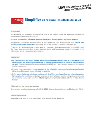 11
LEVER les freins à l’emploi
dans les TPE et les PME
Simplifier et réduire les effets de seuil
Contexte
En passant de 1 à 50 salariés, une entreprise peut se voir imposer plus d’une soixantaine d’obligations
nouvelles et changements de normes.
En outre, les modalités mêmes de décompte de l’effectif peuvent varier d’une norme à l’autre.
Au-delà des contraintes administratives, le franchissement des seuils entraine une hausse des
prélèvements fiscaux ou sociaux, susceptible faire hésiter certaines entreprises à embaucher.
S’agissant des seuils relatifs à la mise en place des Institutions Représentatives du Personnel (IRP), ils ont
fait l’objet d’ajustements dans le cadre du projet de loi relatif au dialogue social et à l’emploi. Ils ne
nécessitent pas de mesures complémentaires.
Mesures
Q Au cours des trois prochaines années, les recrutements des entreprises jusqu’à 50 salariés inclus ne
déclencheront pas de prélèvements fiscaux et sociaux supplémentaires au titre d’un franchissement
de seuil. L’effet des seuils d’effectifs constatés d’ici fin 2018 sera « gelé » pendant les trois années suivant
leur franchissement.
Q En outre, et de manière pérenne, tous les seuils de 9 et 10 salariés (notamment formation professionnelle
et versement transport) seront relevés à 11 salariés.
Q Enfin, les méthodes de calcul des seuils seront simplifiées et, chaque fois que cela est possible,
harmonisées. Ce travail sera conduit par le conseil de la simplification pour les entreprises, en lien avec
les partenaires sociaux et le secrétaire d’État chargé de la simplification et de la réforme de l’État, Thierry
Mandon.
Calendrier de mise en œuvre
Les mesures seront applicables aux effectifs de 2015, décomptés annuellement au 31 décembre 2015.
Nature du texte
Projets de loi de finances et de financement de la sécurité sociale pour 2016.
Mesure
5
 