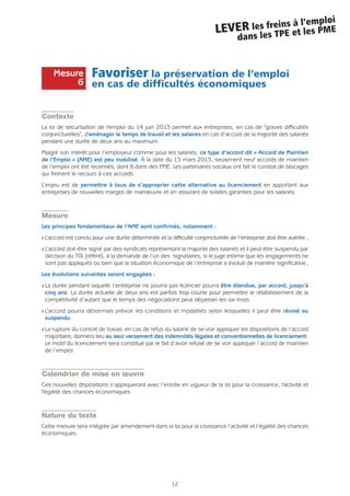 12
LEVER les freins à l’emploi
dans les TPE et les PME
Favoriser la préservation de l’emploi
en cas de difficultés économiques
Contexte
La loi de sécurisation de l'emploi du 14 juin 2013 permet aux entreprises, en cas de "graves difficultés
conjoncturelles", d'aménager le temps de travail et les salaires en cas d’accord de la majorité des salariés
pendant une durée de deux ans au maximum.
Malgré son intérêt pour l’employeur comme pour les salariés, ce type d’accord dit « Accord de Maintien
de l’Emploi » (AME) est peu mobilisé. À la date du 15 mars 2015, seulement neuf accords de maintien
de l’emploi ont été recensés, dont 8 dans des PME. Les partenaires sociaux ont fait le constat de blocages
qui freinent le recours à ces accords.
L’enjeu est de permettre à tous de s’approprier cette alternative au licenciement en apportant aux
entreprises de nouvelles marges de manœuvre et en assurant de solides garanties pour les salariés.
Mesure
Les principes fondamentaux de l’AME sont confirmés, notamment :
Q L’accord est conclu pour une durée déterminée et la difficulté conjoncturelle de l’entreprise doit être avérée ;
Q L’accord doit être signé par des syndicats représentant la majorité des salariés et il peut être suspendu par
décision du TGI (référé), à la demande de l’un des signataires, si le juge estime que les engagements ne
sont pas appliqués ou bien que la situation économique de l’entreprise a évolué de manière significative;
Les évolutions suivantes seront engagées :
Q La durée pendant laquelle l’entreprise ne pourra pas licencier pourra être étendue, par accord, jusqu’à
cinq ans. La durée actuelle de deux ans est parfois trop courte pour permettre le rétablissement de la
compétitivité d’autant que le temps des négociations peut dépasser les six mois.
Q L’accord pourra désormais prévoir les conditions et modalités selon lesquelles il peut être révisé ou
suspendu.
Q La rupture du contrat de travail, en cas de refus du salarié de se voir appliquer les dispositions de l’accord
majoritaire, donnera lieu au seul versement des indemnités légales et conventionnelles de licenciement.
Le motif du licenciement sera constitué par le fait d’avoir refusé de se voir appliquer l’accord de maintien
de l’emploi.
Calendrier de mise en œuvre
Ces nouvelles dispositions s’appliqueront avec l’entrée en vigueur de la loi pour la croissance, l'activité et
l'égalité des chances économiques.
Nature du texte
Cette mesure sera intégrée par amendement dans la loi pour la croissance l’activité et l’égalité des chances
économiques.
Mesure
6
 