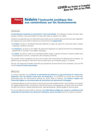 13
LEVER les freins à l’emploi
dans les TPE et les PME
Réduire l’insécurité juridique liée
aux contentieux sur les licenciements
Contexte
Un des éléments essentiels au recrutement, c’est la prévisibilité. Un employeur a besoin de savoir dans
quelles conditions, dans quels délais et à quel coût il peut se séparer d’un salarié.
L’absence de plafonds pour les indemnités prononcées par les conseils des prud’hommes pour réparation
de l’absence de cause réelle et sérieuse du licenciement est préjudiciable :
Q à l’emploi, car face à l’incertitude financière attachée au risque de rupture du contrat de travail, certains
employeurs hésitent à recruter ;
Q à l’employeur, qui peut se voir infliger des paiements dépassant sa capacité financière et le déséquilibrer
globalement à l’occasion d’une affaire individuelle ;
Q au salarié, qui dans le cadre d’une procédure parfois longue, a besoin de savoir à l’avance quelles sont
ses perspectives à terme, compte tenu des montants concernés.
Nos grands voisins européens ont tous mis en place des mécanismes de plafonnement similaires. Ce
plafond est par exemple en Italie de 6 mois de salaire pour les entreprises jusqu’à 15 salariés.
De plus, les exigences formelles associées aux procédures de licenciement sont complexes pour les TPE
et sont sources d’insécurité juridique.
Mesures
La mesure proposée vise à renforcer la prévisibilité des décisions du juge prud’homal et à réduire leur
dispersion, pour les salariés comme pour les employeurs, en encadrant le montant des indemnités
prononcées pour les licenciements dénués de cause réelle et sérieuse. Ce montant s’ajoute aux
indemnités légales ou conventionnelles de licenciement qui demeureront inchangées.
Les atteintes graves au droit du travail ne seront pas soumises à plafonnement ; discrimination, non-respect
de l’égalité professionnelle, harcèlement, harcèlement sexuel, témoignage de corruption, femme enceinte,
accident du travail ou maladie professionnelle, aptitude/inaptitude, salarié protégé et droit de grève.
En cas de défaut de cause réelle et sérieuse, les indemnités accordées par le juge en complément des
indemnités de licenciement qui demeurent identiques, seront encadrés dans les conditions suivantes :
Mesure
7
 
