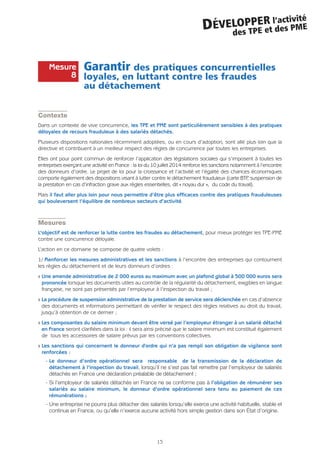 Garantir des pratiques concurrentielles
loyales, en luttant contre les fraudes
au détachement
Contexte
Dans un contexte de vive concurrence, les TPE et PME sont particulièrement sensibles à des pratiques
déloyales de recours frauduleux à des salariés détachés.
Plusieurs dispositions nationales récemment adoptées, ou en cours d’adoption, sont allé plus loin que la
directive et contribuent à un meilleur respect des règles de concurrence par toutes les entreprises.
Elles ont pour point commun de renforcer l’application des législations sociales qui s’imposent à toutes les
entreprises exerçant une activité en France : la loi du 10 juillet 2014 renforce les sanctions notamment à l’encontre
des donneurs d’ordre. Le projet de loi pour la croissance et l’activité et l’égalité des chances économiques
comporte également des dispositions visant à lutter contre le détachement frauduleux (carte BTP, suspension de
la prestation en cas d’infraction grave aux règles essentielles, dit « noyau dur », du code du travail).
Mais il faut aller plus loin pour nous permettre d’être plus efficaces contre des pratiques frauduleuses
qui bouleversent l’équilibre de nombreux secteurs d’activité.
Mesures
L’objectif est de renforcer la lutte contre les fraudes au détachement, pour mieux protéger les TPE-PME
contre une concurrence déloyale.
L’action en ce domaine se compose de quatre volets :
1/ Renforcer les mesures administratives et les sanctions à l’encontre des entreprises qui contournent
les règles du détachement et de leurs donneurs d’ordres :
Q Une amende administrative de 2 000 euros au maximum avec un plafond global à 500 000 euros sera
prononcée lorsque les documents utiles au contrôle de la régularité du détachement, exigibles en langue
française, ne sont pas présentés par l’employeur à l’inspection du travail ;
Q La procédure de suspension administrative de la prestation de service sera déclenchée en cas d’absence
des documents et informations permettant de vérifier le respect des règles relatives au droit du travail,
jusqu’à obtention de ce dernier ;
Q Les composantes du salaire minimum devant être versé par l’employeur étranger à un salarié détaché
en France seront clarifiées dans la loi : il sera ainsi précisé que le salaire minimum est constitué également
de tous les accessoires de salaire prévus par les conventions collectives.
Q Les sanctions qui concernent le donneur d'ordre qui n’a pas rempli son obligation de vigilance sont
renforcées :
- Le donneur d’ordre opérationnel sera responsable de la transmission de la déclaration de
détachement à l’inspection du travail, lorsqu’il ne s’est pas fait remettre par l’employeur de salariés
détachés en France une déclaration préalable de détachement ;
- Si l’employeur de salariés détachés en France ne se conforme pas à l’obligation de rémunérer ses
salariés au salaire minimum, le donneur d’ordre opérationnel sera tenu au paiement de ces
rémunérations ;
- Une entreprise ne pourra plus détacher des salariés lorsqu’elle exerce une activité habituelle, stable et
continue en France, ou qu’elle n’exerce aucune activité hors simple gestion dans son État d’origine.
15
DÉVELOPPER l’activité
des TPE et des PME
Mesure
8
 