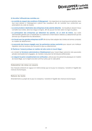 2/ Accroître l’efficacité des contrôles via :
Q Le contrôle du respect des conditions d’hébergement : les inspecteurs du travail pourront pénétrer dans
tout local destiné à l’hébergement collectif des travailleurs afin de contrôler leur conformité aux
prescriptions du code du travail;]
Q La communication à destination des entreprises et des salariés détachés : les travailleurs doivent mieux
connaître leurs droits, dans leur langue d’origine, afin de pouvoir les faire valoir et d’agir en justice ;
Q La participation des entreprises qui détachent les salariés, via un droit de timbre, aux coûts
administratifs générés par la massification du traitement d’informations relatives au détachement par les
services qui réceptionnent les déclarations ;
Q Un travail avec les grandes entreprises du BTP afin de leur faire adopter des chartes de bonnes conduites
en matière de détachement ;
Q La poursuite des travaux engagés avec les partenaires sociaux sectoriels pour assurer une meilleure
régulation dans les secteurs qui recourent le plus au détachement.
3/ Renforcer l’arsenal juridique en matière de lutte contre le travail illégal :
Q en rendant la fermeture administrative d’établissement pour travail illégal autonome des poursuites
pénales éventuellement engagées, de manière à sécuriser les fermetures préfectorales
Q en alignant la peine complémentaire de confiscation, prévue pour les personnes physiques en matière
de travail illégal, sur le régime de droit commun prévu par le code pénal.
Calendrier de mise en œuvre
Ces mesures entreront en vigueur en même temps que la loi pour la croissance, l’activité et l’égalité des
chances économiques.
Nature du texte
Amendements au projet de loi pour la croissance, l’activité et l’égalité des chances économiques.
16
DÉVELOPPER l’activité
des TPE et des PME
 