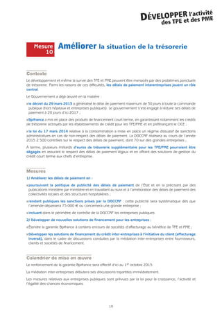 Améliorer la situation de la trésorerie
Contexte
Le développement et même la survie des TPE et PME peuvent être menacés par des problèmes ponctuels
de trésorerie. Parmi les raisons de ces difficultés, les délais de paiement interentreprises jouent un rôle
central.
Le Gouvernement a déjà œuvré en la matière :
Q le décret du 29 mars 2013 a généralisé le délai de paiement maximum de 30 jours à toute la commande
publique (hors hôpitaux et entreprises publiques). Le gouvernement s’est engagé à réduire ses délais de
paiement à 20 jours d’ici 2017 ;
Q Bpifrance a mis en place des produits de financement court terme, en garantissant notamment les crédits
de trésorerie octroyés par les établissements de crédit pour les TPE/PME et en préfinançant le CICE ;
Q la loi du 17 mars 2014 relative à la consommation a mise en place un régime dissuasif de sanctions
administratives en cas de non-respect des délais de paiement. La DGCCRF réalisera au cours de l’année
2015 2 500 contrôles sur le respect des délais de paiement, dont 70 sur des grandes entreprises ;
À terme, plusieurs milliards d’euros de trésorerie supplémentaire pour les TPE/PME pourraient être
dégagés en assurant le respect des délais de paiement légaux et en offrant des solutions de gestion du
crédit court terme aux chefs d’entreprise.
Mesures
1/ Améliorer les délais de paiement en :
Q poursuivant la politique de publicité des délais de paiement de l’État et en la précisant par des
publications ministère par ministère et en travaillant au suivi et à l’amélioration des délais de paiement des
collectivités locales et des structures hospitalières ;
Q rendant publiques les sanctions prises par la DGCCRF : cette publicité sera systématique dès que
l’amende dépassera 75 000 € ou concernera une grande entreprise ;
Q incluant dans le périmètre de contrôle de la DGCCRF les entreprises publiques.
2/ Développer de nouvelles solutions de financement pour les entreprises :
Q Étendre la garantie Bpifrance à certains encours de sociétés d’affacturage au bénéfice de TPE et PME ;
Q Développer les solutions de financement du crédit inter-entreprises à l’initiative du client (affacturage
inversé), dans le cadre de discussions conduites par la médiation inter-entreprises entre fournisseurs,
clients et sociétés de financement.
Calendrier de mise en œuvre
Le renforcement de la garantie Bpifrance sera effectif d’ici au 1er octobre 2015.
La médiation inter-entreprises débutera ses discussions tripartites immédiatement.
Les mesures relatives aux entreprises publiques sont prévues par la loi pour la croissance, l’activité et
l’égalité des chances économiques.
18
DÉVELOPPER l’activité
des TPE et des PME
Mesure
10
 
