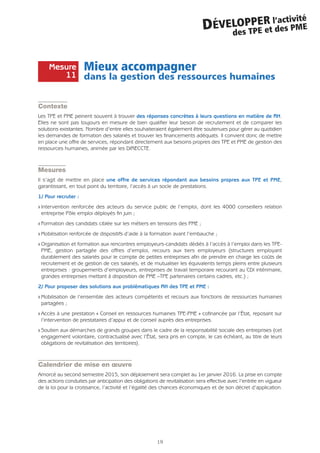 Mieux accompagner
dans la gestion des ressources humaines
Contexte
Les TPE et PME peinent souvent à trouver des réponses concrètes à leurs questions en matière de RH.
Elles ne sont pas toujours en mesure de bien qualifier leur besoin de recrutement et de comparer les
solutions existantes. Nombre d’entre elles souhaiteraient également être soutenues pour gérer au quotidien
les demandes de formation des salariés et trouver les financements adéquats. Il convient donc de mettre
en place une offre de services, répondant directement aux besoins propres des TPE et PME de gestion des
ressources humaines, animée par les DIRECCTE.
Mesures
Il s’agit de mettre en place une offre de services répondant aux besoins propres aux TPE et PME,
garantissant, en tout point du territoire, l’accès à un socle de prestations.
1/ Pour recruter :
Q Intervention renforcée des acteurs du service public de l’emploi, dont les 4000 conseillers relation
entreprise Pôle emploi déployés fin juin ;
Q Formation des candidats ciblée sur les métiers en tensions des PME ;
Q Mobilisation renforcée de dispositifs d’aide à la formation avant l’embauche ;
Q Organisation et formation aux rencontres employeurs-candidats dédiés à l’accès à l’emploi dans les TPE-
PME, gestion partagée des offres d’emploi, recours aux tiers employeurs (structures employant
durablement des salariés pour le compte de petites entreprises afin de prendre en charge les coûts de
recrutement et de gestion de ces salariés, et de mutualiser les équivalents temps pleins entre plusieurs
entreprises : groupements d’employeurs, entreprises de travail temporaire recourant au CDI intérimaire,
grandes entreprises mettant à disposition de PME –TPE partenaires certains cadres, etc.) ;
2/ Pour proposer des solutions aux problématiques RH des TPE et PME :
Q Mobilisation de l’ensemble des acteurs compétents et recours aux fonctions de ressources humaines
partagées ;
Q Accès à une prestation « Conseil en ressources humaines TPE-PME » cofinancée par l’État, reposant sur
l’intervention de prestataires d’appui et de conseil auprès des entreprises.
Q Soutien aux démarches de grands groupes dans le cadre de la responsabilité sociale des entreprises (cet
engagement volontaire, contractualisé avec l’État, sera pris en compte, le cas échéant, au titre de leurs
obligations de revitalisation des territoires).
Calendrier de mise en œuvre
Amorcé au second semestre 2015, son déploiement sera complet au 1er janvier 2016. La prise en compte
des actions conduites par anticipation des obligations de revitalisation sera effective avec l’entrée en vigueur
de la loi pour la croissance, l’activité et l’égalité des chances économiques et de son décret d’application.
19
DÉVELOPPER l’activité
des TPE et des PME
Mesure
11
 