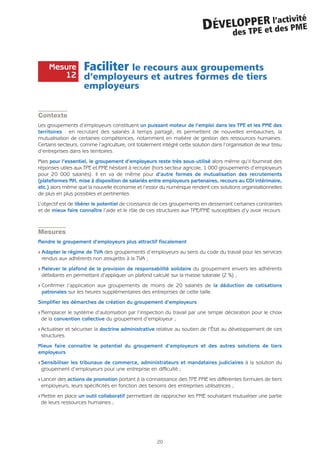 20
DÉVELOPPER l’activité
des TPE et des PME
Faciliter le recours aux groupements
d’employeurs et autres formes de tiers
employeurs
Contexte
Les groupements d’employeurs constituent un puissant moteur de l’emploi dans les TPE et les PME des
territoires : en recrutant des salariés à temps partagé, ils permettent de nouvelles embauches, la
mutualisation de certaines compétences, notamment en matière de gestion des ressources humaines.
Certains secteurs, comme l’agriculture, ont totalement intégré cette solution dans l’organisation de leur tissu
d’entreprises dans les territoires.
Mais pour l’essentiel, le groupement d’employeurs reste très sous-utilisé alors même qu’il fournirait des
réponses utiles aux TPE et PME hésitant à recruter (hors secteur agricole, 1 000 groupements d’employeurs
pour 20 000 salariés). Il en va de même pour d’autre formes de mutualisation des recrutements
(plateformes RH, mise à disposition de salariés entre employeurs partenaires, recours au CDI intérimaire,
etc.) alors même que la nouvelle économie et l’essor du numérique rendent ces solutions organisationnelles
de plus en plus possibles et pertinentes.
L’objectif est de libérer le potentiel de croissance de ces groupements en desserrant certaines contraintes
et de mieux faire connaître l’aide et le rôle de ces structures aux TPE/PME susceptibles d’y avoir recours
Mesures
Rendre le groupement d’employeurs plus attractif fiscalement
Q Adapter le régime de TVA des groupements d’employeurs au sens du code du travail pour les services
rendus aux adhérents non assujettis à la TVA ;
Q Relever le plafond de la provision de responsabilité solidaire du groupement envers les adhérents
défaillants en permettant d’appliquer un plafond calculé sur la masse salariale (2 %) ;
Q Confirmer l’application aux groupements de moins de 20 salariés de la déduction de cotisations
patronales sur les heures supplémentaires des entreprises de cette taille.
Simplifier les démarches de création du groupement d’employeurs
Q Remplacer le système d’autorisation par l’inspection du travail par une simple déclaration pour le choix
de la convention collective du groupement d’employeur ;
Q Actualiser et sécuriser la doctrine administrative relative au soutien de l’État au développement de ces
structures.
Mieux faire connaitre le potentiel du groupement d’employeurs et des autres solutions de tiers
employeurs
Q Sensibiliser les tribunaux de commerce, administrateurs et mandataires judiciaires à la solution du
groupement d’employeurs pour une entreprise en difficulté ;
Q Lancer des actions de promotion portant à la connaissance des TPE PME les différentes formules de tiers
employeurs, leurs spécificités en fonction des besoins des entreprises utilisatrices ;
Q Mettre en place un outil collaboratif permettant de rapprocher les PME souhaitant mutualiser une partie
de leurs ressources humaines ;
Mesure
12
 