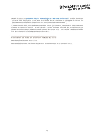 21
DÉVELOPPER l’activité
des TPE et des PME
Q Mettre en place une prestation d’appui méthodologique « PME tiers employeurs », facilitant la mise en
place de tiers employeurs où les PME mutualisent les recrutements ou partagent la fonction RH
(groupements d’employeurs, plateformes RH, employeurs de CDI intérimaires…).
D’autres mesures sont particulièrement attendues par les groupements d’employeurs pour libérer leur
potentiel de création d’emplois : faciliter l’accès à certains marchés, résoudre des problématiques de
gestion des ressources humaines (formation, gestion des temps, etc.)… Une mission d’appui sera lancée
pour accompagner le développement des groupements.
Calendrier de mise en œuvre et nature du texte
Mesures législatives dans le PLF 2016.
Mesures réglementaires, circulaires et opérations de sensibilisation au 2e semestre 2015.
 