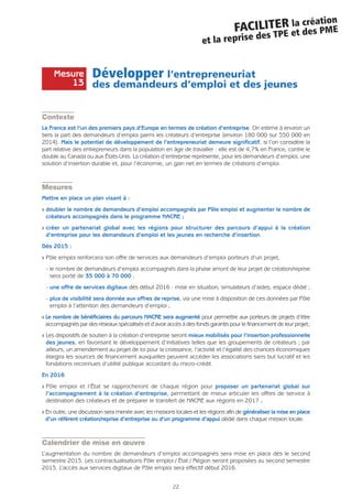 22
FACILITER la création
et la reprise des TPE et des PME
Développer l’entrepreneuriat
des demandeurs d’emploi et des jeunes
Contexte
La France est l’un des premiers pays d’Europe en termes de création d’entreprise. On estime à environ un
tiers la part des demandeurs d’emploi parmi les créateurs d’entreprise (environ 180 000 sur 550 000 en
2014). Mais le potentiel de développement de l’entrepreneuriat demeure significatif, si l’on considère la
part relative des entrepreneurs dans la population en âge de travailler : elle est de 4,7% en France, contre le
double au Canada ou aux États-Unis. La création d’entreprise représente, pour les demandeurs d’emploi, une
solution d’insertion durable et, pour l’économie, un gain net en termes de créations d’emploi.
Mesures
Mettre en place un plan visant à :
Q doubler le nombre de demandeurs d’emploi accompagnés par Pôle emploi et augmenter le nombre de
créateurs accompagnés dans le programme NACRE ;
Q créer un partenariat global avec les régions pour structurer des parcours d’appui à la création
d’entreprise pour les demandeurs d’emploi et les jeunes en recherche d’insertion.
Dès 2015 :
Q Pôle emploi renforcera son offre de services aux demandeurs d’emploi porteurs d’un projet,
- le nombre de demandeurs d’emploi accompagnés dans la phase amont de leur projet de création/reprise
sera porté de 35 000 à 70 000 ;
- une offre de services digitaux dès début 2016 : mise en situation, simulateurs d’aides, espace dédié ;
- plus de visibilité sera donnée aux offres de reprise, via une mise à disposition de ces données par Pôle
emploi à l’attention des demandeurs d’emploi ;
Q Le nombre de bénéficiaires du parcours NACRE sera augmenté pour permettre aux porteurs de projets d’être
accompagnés par des réseaux spécialisés et d’avoir accès à des fonds garantis pour le financement de leur projet;
Q Les dispositifs de soutien à la création d’entreprise seront mieux mobilisés pour l’insertion professionnelle
des jeunes, en favorisant le développement d’initiatives telles que les groupements de créateurs ; par
ailleurs, un amendement au projet de loi pour la croissance, l’activité et l’égalité des chances économiques
élargira les sources de financement auxquelles peuvent accéder les associations sans but lucratif et les
fondations reconnues d’utilité publique accordant du micro-crédit.
En 2016
Q Pôle emploi et l’État se rapprocheront de chaque région pour proposer un partenariat global sur
l’accompagnement à la création d’entreprise, permettant de mieux articuler les offres de service à
destination des créateurs et de préparer le transfert de NACRE aux régions en 2017 ;
Q En outre, une discussion sera menée avec les missions locales et les régions afin de généraliser la mise en place
d’un référent création/reprise d’entreprise ou d’un programme d’appui dédié dans chaque mission locale.
Calendrier de mise en œuvre
L’augmentation du nombre de demandeurs d’emploi accompagnés sera mise en place dès le second
semestre 2015. Les contractualisations Pôle emploi / État / Région seront proposées au second semestre
2015. L’accès aux services digitaux de Pôle emploi sera effectif début 2016.
Mesure
13
 