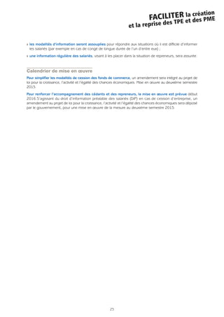 25
FACILITER la création
et la reprise des TPE et des PME
Q les modalités d’information seront assouplies pour répondre aux situations où il est difficile d’informer
les salariés (par exemple en cas de congé de longue durée de l’un d’entre eux) ;
Q une information régulière des salariés, visant à les placer dans la situation de repreneurs, sera assurée.
Calendrier de mise en œuvre
Pour simplifier les modalités de cession des fonds de commerce, un amendement sera intégré au projet de
loi pour la croissance, l’activité et l’égalité des chances économiques. Mise en œuvre au deuxième semestre
2015.
Pour renforcer l’accompagnement des cédants et des repreneurs, la mise en œuvre est prévue début
2016.S’agissant du droit d’information préalable des salariés (DIP) en cas de cession d’entreprise, un
amendement au projet de loi pour la croissance, l’activité et l’égalité des chances économiques sera déposé
par le gouvernement, pour une mise en œuvre de la mesure au deuxième semestre 2015.
 