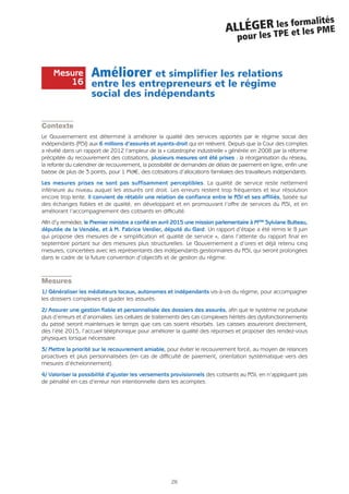 26
ALLÉGER les formalités
pour les TPE et les PME
Améliorer et simplifier les relations
entre les entrepreneurs et le régime
social des indépendants
Contexte
Le Gouvernement est déterminé à améliorer la qualité des services apportés par le régime social des
indépendants (RSI) aux 6 millions d’assurés et ayants-droit qui en relèvent. Depuis que la Cour des comptes
a révélé dans un rapport de 2012 l’ampleur de la « catastrophe industrielle » générée en 2008 par la réforme
précipitée du recouvrement des cotisations, plusieurs mesures ont été prises : la réorganisation du réseau,
la refonte du calendrier de recouvrement, la possibilité de demandes de délais de paiement en ligne, enfin une
baisse de plus de 3 points, pour 1 Md€, des cotisations d’allocations familiales des travailleurs indépendants.
Les mesures prises ne sont pas suffisamment perceptibles. La qualité de service reste nettement
inférieure au niveau auquel les assurés ont droit. Les erreurs restent trop fréquentes et leur résolution
encore trop lente. Il convient de rétablir une relation de confiance entre le RSI et ses affiliés, basée sur
des échanges fiables et de qualité, en développant et en promouvant l’offre de services du RSI, et en
améliorant l’accompagnement des cotisants en difficulté.
Afin d’y remédier, le Premier ministre a confié en avril 2015 une mission parlementaire à Mme Sylviane Bulteau,
députée de la Vendée, et à M. Fabrice Verdier, député du Gard. Un rapport d’étape a été remis le 8 juin
qui propose des mesures de « simplification et qualité de service », dans l’attente du rapport final en
septembre portant sur des mesures plus structurelles. Le Gouvernement a d’ores et déjà retenu cinq
mesures, concertées avec les représentants des indépendants gestionnaires du RSI, qui seront prolongées
dans le cadre de la future convention d’objectifs et de gestion du régime.
Mesures
1/ Généraliser les médiateurs locaux, autonomes et indépendants vis-à-vis du régime, pour accompagner
les dossiers complexes et guider les assurés.
2/ Assurer une gestion fiable et personnalisée des dossiers des assurés, afin que le système ne produise
plus d’erreurs et d’anomalies. Les cellules de traitements des cas complexes hérités des dysfonctionnements
du passé seront maintenues le temps que ces cas soient résorbés. Les caisses assureront directement,
dès l’été 2015, l’accueil téléphonique pour améliorer la qualité des réponses et proposer des rendez-vous
physiques lorsque nécessaire.
3/ Mettre la priorité sur le recouvrement amiable, pour éviter le recouvrement forcé, au moyen de relances
proactives et plus personnalisées (en cas de difficulté de paiement, orientation systématique vers des
mesures d’échelonnement).
4/ Valoriser la possibilité d’ajuster les versements provisionnels des cotisants au RSI, en n’appliquant pas
de pénalité en cas d’erreur non intentionnelle dans les acomptes.
Mesure
16
 