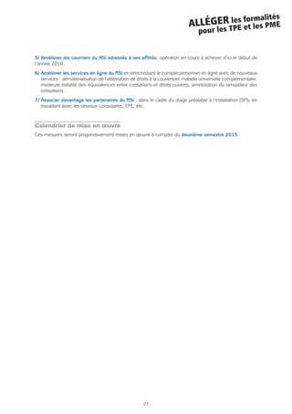 27
ALLÉGER les formalités
pour les TPE et les PME
5/ Améliorer les courriers du RSI adressés à ses affiliés, opération en cours à achever d’ici le début de
l’année 2016.
6/ Améliorer les services en ligne du RSI en enrichissant le compte personnel en ligne avec de nouveaux
services : dématérialisation de l’attestation de droits à la couverture maladie universelle complémentaire,
meilleure lisibilité des équivalences entre cotisations et droits ouverts, amélioration du simulateur des
cotisations.
7/ Associer davantage les partenaires du RSI : dans le cadre du stage préalable à l’installation (SPI), en
travaillant avec les réseaux consulaires, CFE, etc.
Calendrier de mise en œuvre
Ces mesures seront progressivement mises en œuvre à compter du deuxième semestre 2015.
 