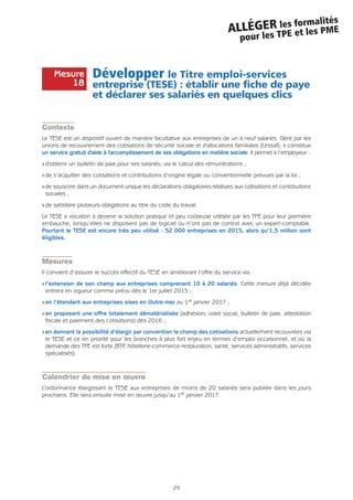 29
ALLÉGER les formalités
pour les TPE et les PME
Développer le Titre emploi-services
entreprise (TESE) : établir une fiche de paye
et déclarer ses salariés en quelques clics
Contexte
Le TESE est un dispositif ouvert de manière facultative aux entreprises de un à neuf salariés. Géré par les
unions de recouvrement des cotisations de sécurité sociale et d'allocations familiales (Urssaf), il constitue
un service gratuit d'aide à l'accomplissement de ses obligations en matière sociale. Il permet à l’employeur :
Q d'obtenir un bulletin de paie pour ses salariés, via le calcul des rémunérations ;
Q de s’acquitter des cotisations et contributions d’origine légale ou conventionnelle prévues par la loi ;
Q de souscrire dans un document unique les déclarations obligatoires relatives aux cotisations et contributions
sociales ;
Q de satisfaire plusieurs obligations au titre du code du travail.
Le TESE a vocation à devenir la solution pratique et peu coûteuse utilisée par les TPE pour leur première
embauche, lorsqu’elles ne disposent pas de logiciel ou n’ont pas de contrat avec un expert-comptable.
Pourtant le TESE est encore très peu utilisé : 52 000 entreprises en 2015, alors qu’1,5 million sont
éligibles.
Mesures
Il convient d’assurer le succès effectif du TESE en améliorant l’offre du service via :
Q l’extension de son champ aux entreprises comprenant 10 à 20 salariés. Cette mesure déjà décidée
entrera en vigueur comme prévu dès le 1er juillet 2015 ;
Q en l’étendant aux entreprises sises en Outre-mer au 1er janvier 2017 ;
Q en proposant une offre totalement dématérialisée (adhésion, volet social, bulletin de paie, attestation
fiscale et paiement des cotisations) dès 2016 ;
Q en donnant la possibilité d’élargir par convention le champ des cotisations actuellement recouvrées via
le TESE et ce en priorité pour les branches à plus fort enjeu en termes d’emploi occasionnel, et où la
demande des TPE est forte (BTP, hôtellerie-commerce-restauration, santé, services administratifs, services
spécialisés).
Calendrier de mise en œuvre
L’ordonnance élargissant le TESE aux entreprises de moins de 20 salariés sera publiée dans les jours
prochains. Elle sera ensuite mise en œuvre jusqu’au 1er janvier 2017.
Mesure
18
 