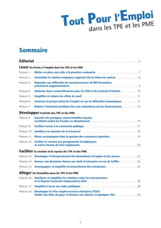 Sommaire
Éditorial . . . . . . . . . . . . . . . . . . . . . . . . . . . . . . . . . . . . . . . . . . . . . . . . . . . . . . . . . . . . . . . . . . . . .5
Lever les freins à l’emploi dans les TPE et les PME
Mesure 1 : Mettre en place une aide à la première embauche . . . . . . . . . . . . . . . . . . . . . . . . . . . .7
Mesure 2 : Consolider la relation employeur-apprenti dès le début du contrat . . . . . . . . . . . . . . .8
Mesure 3 : Répondre aux difficultés de recrutement par 40 000 formations
prioritaires supplémentaires . . . . . . . . . . . . . . . . . . . . . . . . . . . . . . . . . . . . . . . . . . . . .9
Mesure 4 : Autoriser deux renouvellements pour les CDD et les contrats d’intérim . . . . . . . . . . .10
Mesure 5 : Simplifier et réduire les effets de seuil . . . . . . . . . . . . . . . . . . . . . . . . . . . . . . . . . . . .11
Mesure 6 : Favoriser la préservation de l’emploi en cas de difficultés économiques . . . . . . . . . .12
Mesure 7 : Réduire l’insécurité juridique liée aux contentieux sur les licenciements . . . . . . . . . .13
Développer l’activité des TPE et des PME
Mesure 8 : Garantir des pratiques concurrentielles loyales,
en luttant contre les fraudes au détachement . . . . . . . . . . . . . . . . . . . . . . . . . . . . . . .15
Mesure 9 : Faciliter l’accès à la commande publique . . . . . . . . . . . . . . . . . . . . . . . . . . . . . . . . . . .17
Mesure 10 : Améliorer la situation de la trésorerie . . . . . . . . . . . . . . . . . . . . . . . . . . . . . . . . . . . .18
Mesure 11 : Mieux accompagner dans la gestion des ressources humaines . . . . . . . . . . . . . . . . . .19
Mesure 12 : Faciliter le recours aux groupements d’employeurs
et autres formes de tiers employeurs . . . . . . . . . . . . . . . . . . . . . . . . . . . . . . . . . . . . . .20
Faciliter la création et la reprise des TPE et des PME
Mesure 13 : Développer l’entrepreneuriat des demandeurs d’emploi et des jeunes . . . . . . . . . . .22
Mesure 14 : Donner une deuxième chance aux chefs d’entreprise en cas de faillite . . . . . . . . . . .23
Mesure 15 : Accompagner et simplifier la transmission des entreprises . . . . . . . . . . . . . . . . . . . . .24
Alléger les formalités pour les TPE et les PME
Mesure 16 : Améliorer et simplifier les relations entre les entrepreneurs
et le Régime Social des Indépendants (RSI) . . . . . . . . . . . . . . . . . . . . . . . . . . . . . . . . .26
Mesure 17 : Simplifier l’accès aux aides publiques . . . . . . . . . . . . . . . . . . . . . . . . . . . . . . . . . . . . .28
Mesure 18 : Développer le Titre emploi-services entreprise (TESE) :
établir une fiche de paye et déclarer ses salariés en quelques clics . . . . . . . . . . . . . .29
3
Tout Pour l’Emploi
dans les TPE et les PME
 